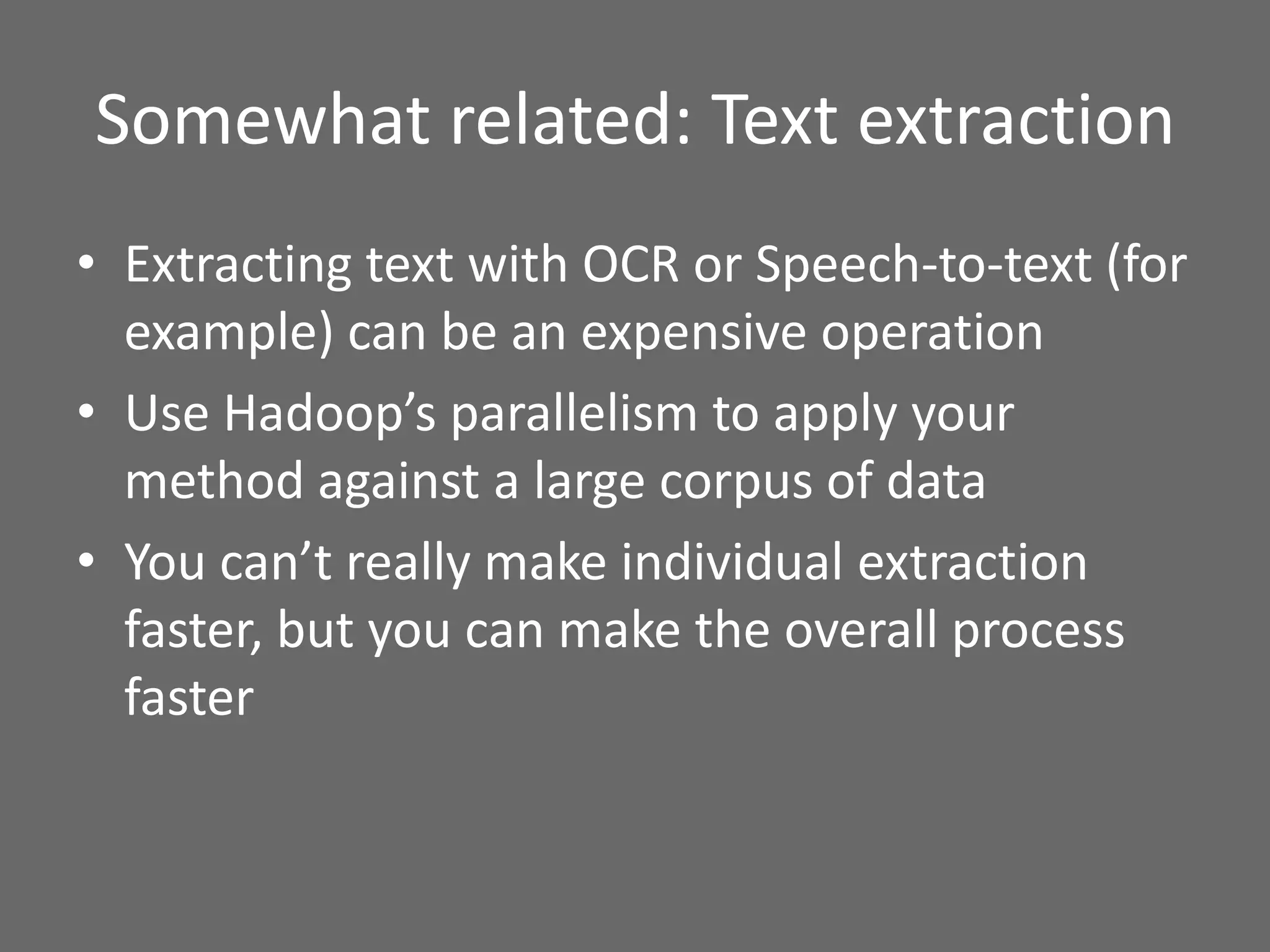 Somewhat related: Text extraction
• Extracting text with OCR or Speech-to-text (for
example) can be an expensive operation
• Use Hadoop’s parallelism to apply your
method against a large corpus of data
• You can’t really make individual extraction
faster, but you can make the overall process
faster
 