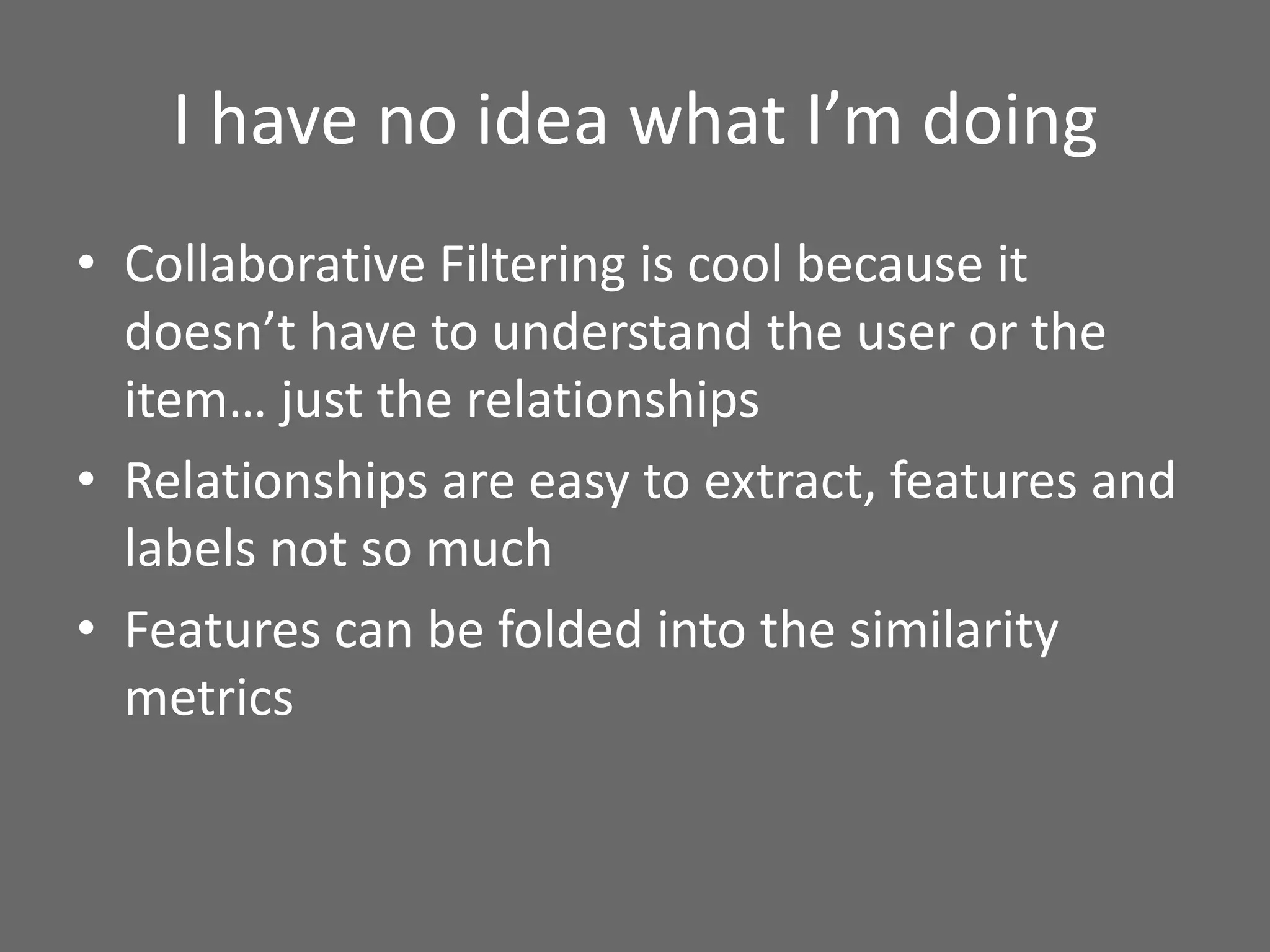 I have no idea what I’m doing
• Collaborative Filtering is cool because it
doesn’t have to understand the user or the
item… just the relationships
• Relationships are easy to extract, features and
labels not so much
• Features can be folded into the similarity
metrics
 