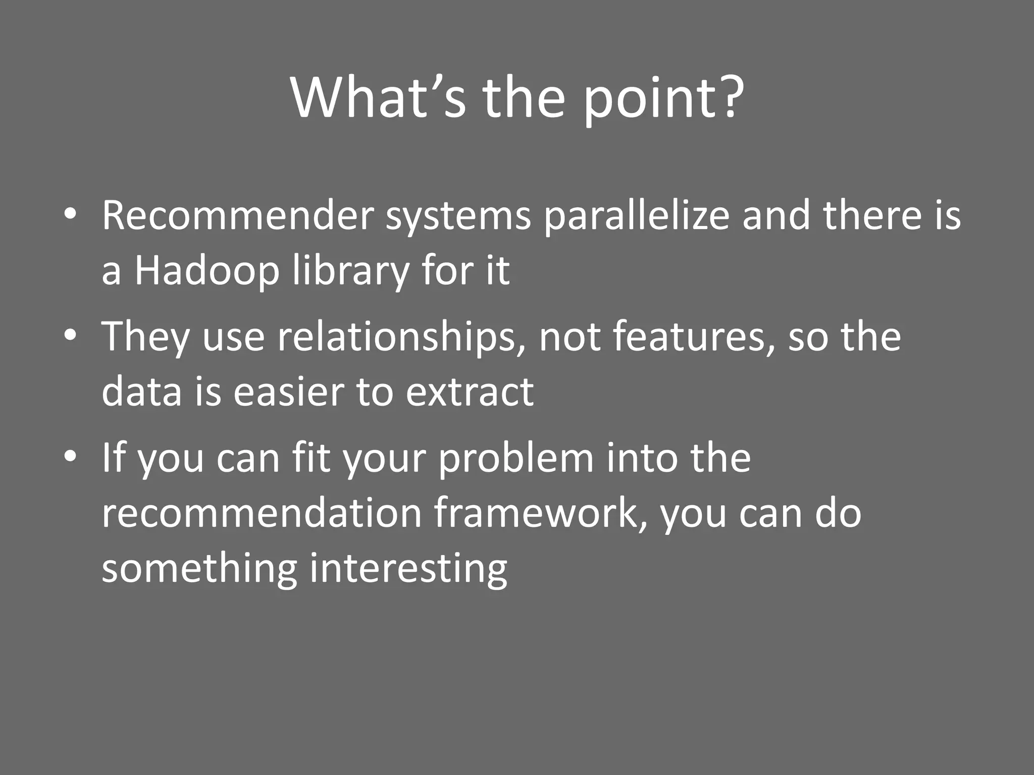 What’s the point?
• Recommender systems parallelize and there is
a Hadoop library for it
• They use relationships, not features, so the
data is easier to extract
• If you can fit your problem into the
recommendation framework, you can do
something interesting
 