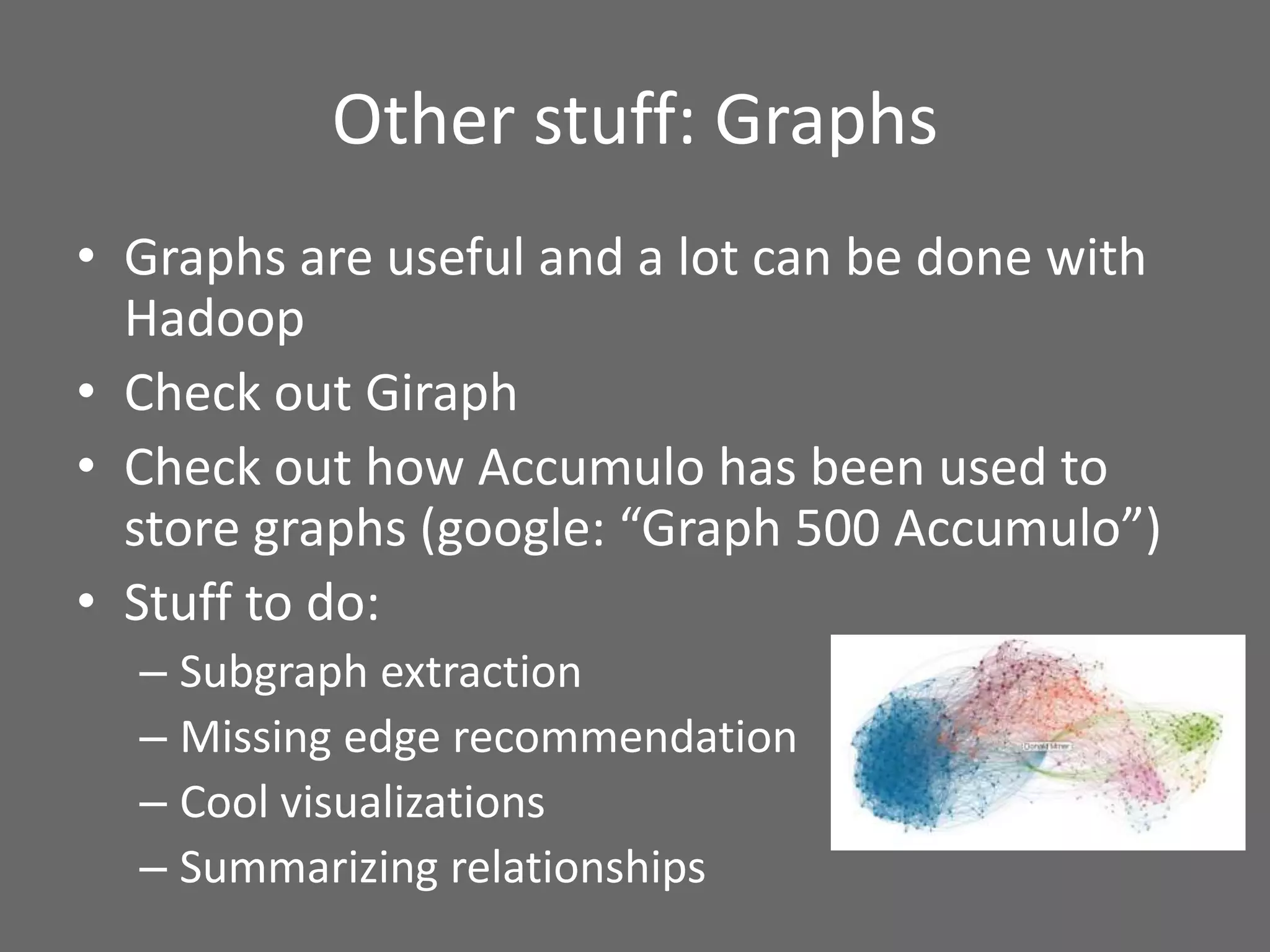 Other stuff: Graphs
• Graphs are useful and a lot can be done with
Hadoop
• Check out Giraph
• Check out how Accumulo has been used to
store graphs (google: “Graph 500 Accumulo”)
• Stuff to do:
– Subgraph extraction
– Missing edge recommendation
– Cool visualizations
– Summarizing relationships
 
