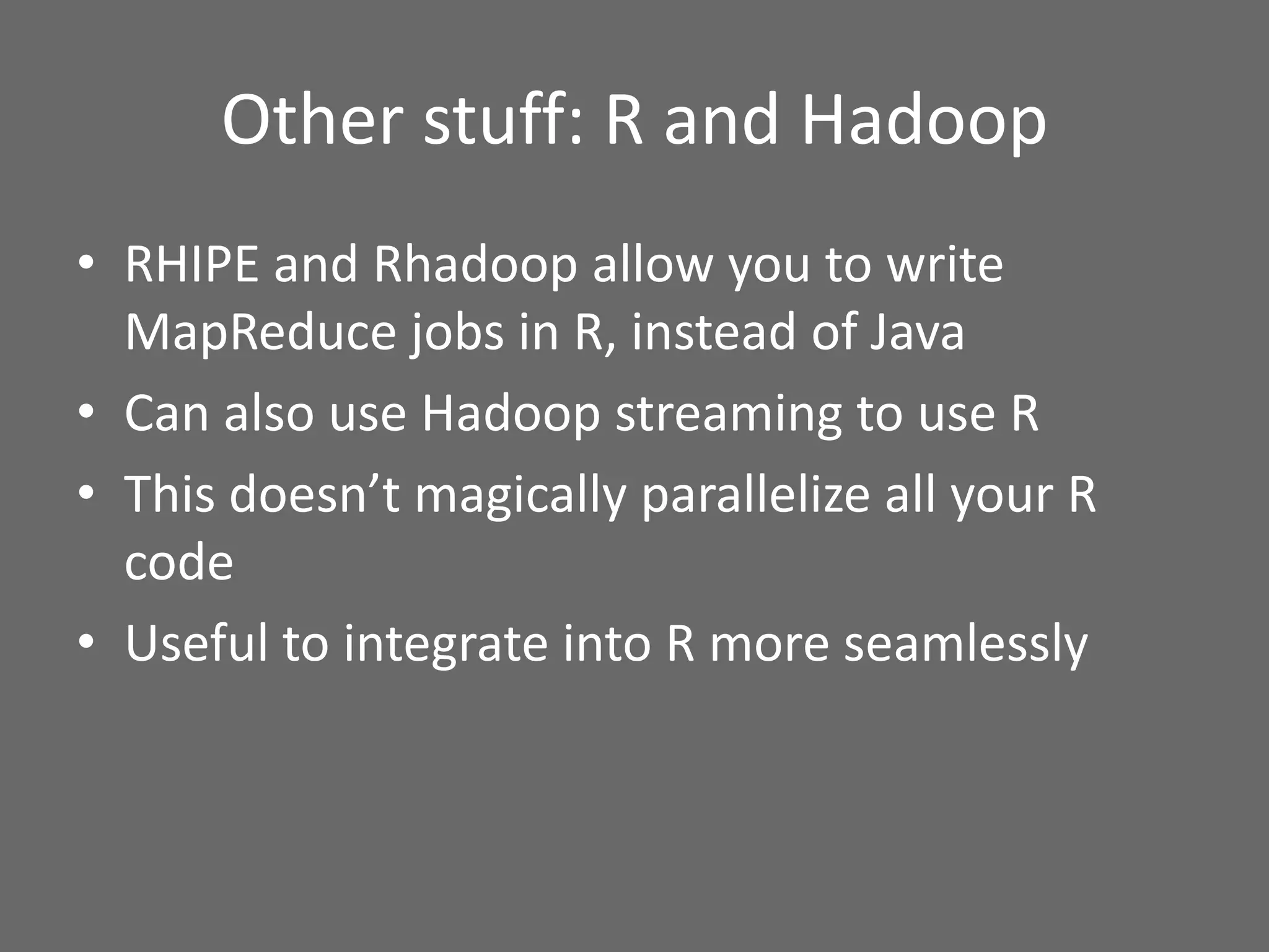Other stuff: R and Hadoop
• RHIPE and Rhadoop allow you to write
MapReduce jobs in R, instead of Java
• Can also use Hadoop streaming to use R
• This doesn’t magically parallelize all your R
code
• Useful to integrate into R more seamlessly
 