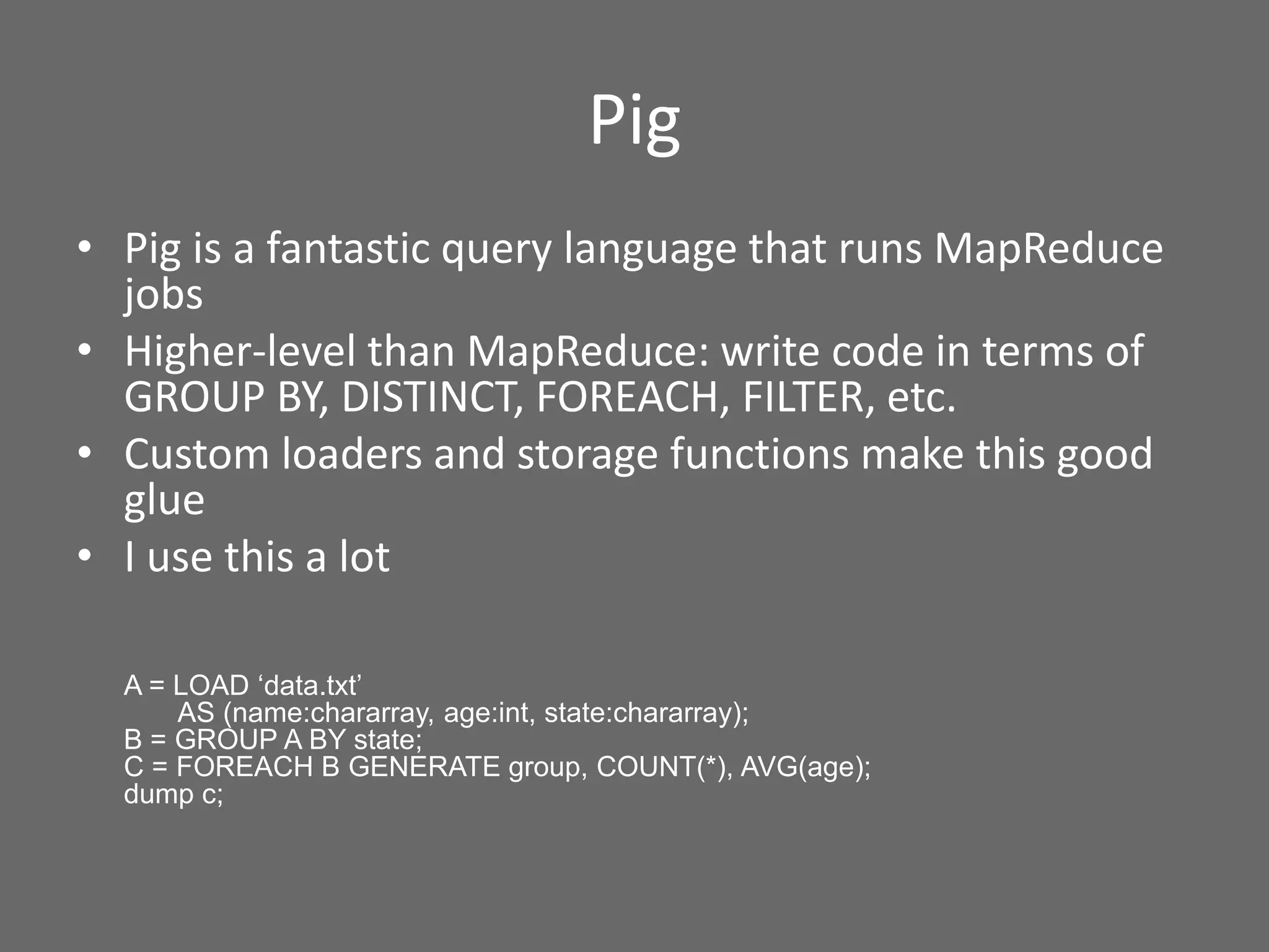 Pig
• Pig is a fantastic query language that runs MapReduce
jobs
• Higher-level than MapReduce: write code in terms of
GROUP BY, DISTINCT, FOREACH, FILTER, etc.
• Custom loaders and storage functions make this good
glue
• I use this a lot
A = LOAD ‘data.txt’
AS (name:chararray, age:int, state:chararray);
B = GROUP A BY state;
C = FOREACH B GENERATE group, COUNT(*), AVG(age);
dump c;
 