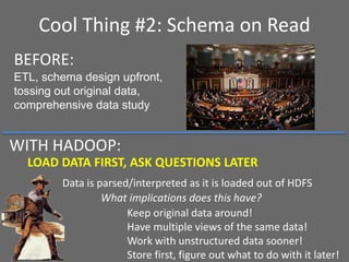 Cool Thing #2: Schema on Read
LOAD DATA FIRST, ASK QUESTIONS LATER
Data is parsed/interpreted as it is loaded out of HDFS
What implications does this have?
BEFORE:
ETL, schema design upfront,
tossing out original data,
comprehensive data study
Keep original data around!
Have multiple views of the same data!
Work with unstructured data sooner!
Store first, figure out what to do with it later!
WITH HADOOP:
 