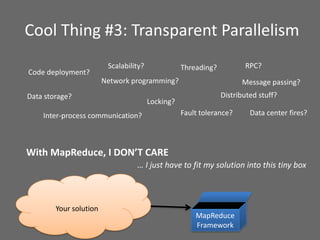 Cool Thing #3: Transparent Parallelism
Network programming?
Inter-process communication?
Threading?
Distributed stuff?
With MapReduce, I DON’T CARE
Your solution
… I just have to fit my solution into this tiny box
Fault tolerance?
Code deployment?
RPC?
Message passing?
Locking?
MapReduce
Framework
Data storage?
Scalability?
Data center fires?
 
