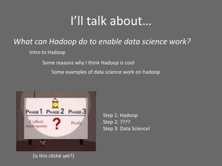 I’ll talk about…
Intro to Hadoop
Some reasons why I think Hadoop is cool
(is this cliché yet?)
Step 1: Hadoop
Step 2: ????
Step 3: Data Science!
Some examples of data science work on hadoop
What can Hadoop do to enable data science work?
 