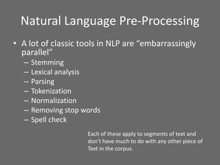 Natural Language Pre-Processing
• A lot of classic tools in NLP are “embarrassingly
parallel”
– Stemming
– Lexical analysis
– Parsing
– Tokenization
– Normalization
– Removing stop words
– Spell check
Each of these apply to segments of text and
don’t have much to do with any other piece of
Text in the corpus.
 