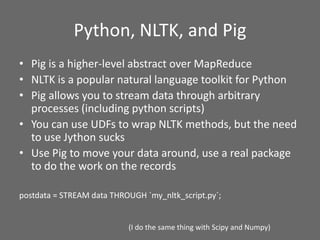 Python, NLTK, and Pig
• Pig is a higher-level abstract over MapReduce
• NLTK is a popular natural language toolkit for Python
• Pig allows you to stream data through arbitrary
processes (including python scripts)
• You can use UDFs to wrap NLTK methods, but the need
to use Jython sucks
• Use Pig to move your data around, use a real package
to do the work on the records
postdata = STREAM data THROUGH `my_nltk_script.py`;
(I do the same thing with Scipy and Numpy)
 