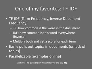 One of my favorites: TF-IDF
• TF-IDF (Term Frequency, Inverse Document
Frequency)
– TF: how common is the word in the document
– IDF: how common is this word everywhere
(inverse)
– Multiply both and get a score for each term
• Easily pulls out topics in documents (or lack of
topics)
• Parallelizable (examples online)
Example: The quick brown fox jumps over the lazy dog
 
