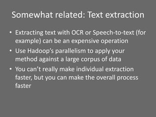 Somewhat related: Text extraction
• Extracting text with OCR or Speech-to-text (for
example) can be an expensive operation
• Use Hadoop’s parallelism to apply your
method against a large corpus of data
• You can’t really make individual extraction
faster, but you can make the overall process
faster
 