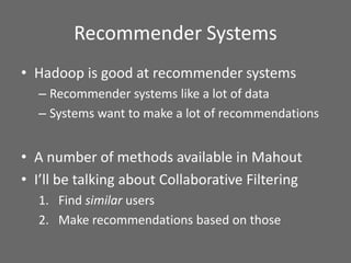 Recommender Systems
• Hadoop is good at recommender systems
– Recommender systems like a lot of data
– Systems want to make a lot of recommendations
• A number of methods available in Mahout
• I’ll be talking about Collaborative Filtering
1. Find similar users
2. Make recommendations based on those
 