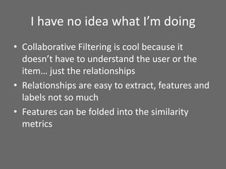 I have no idea what I’m doing
• Collaborative Filtering is cool because it
doesn’t have to understand the user or the
item… just the relationships
• Relationships are easy to extract, features and
labels not so much
• Features can be folded into the similarity
metrics
 