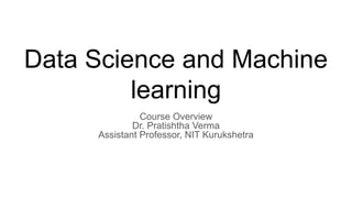 Data Science and Machine
learning
Course Overview
Dr. Pratishtha Verma
Assistant Professor, NIT Kurukshetra
 