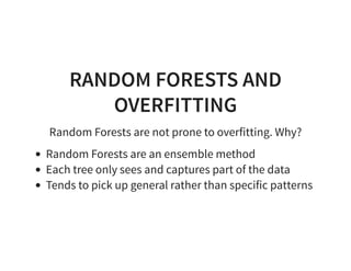 RANDOM FORESTS AND
OVERFITTING
Random Forests are not prone to overfitting. Why?
Random Forests are an ensemble method
Each tree only sees and captures part of the data
Tends to pick up general rather than specific patterns
 