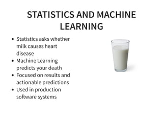 STATISTICS AND MACHINE
LEARNING
Statistics asks whether
milk causes heart
disease
Machine Learning
predicts your death
Focused on results and
actionable predictions
Used in production
so!ware systems
 