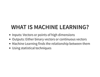 WHAT IS MACHINE LEARNING?
Inputs: Vectors or points of high dimensions
Outputs: Either binary vectors or continuous vectors
Machine Learning finds the relationship between them
Using statistical techniques
 