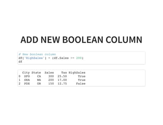 ADD NEW BOOLEAN COLUMN
# New boolean column
df['HighSales'] = (df.Sales >= 200)
df
City State Sales Tax HighSales
0 SFO CA 300 25.50 True
1 SEA WA 200 17.00 True
2 PDX OR 150 12.75 False
 