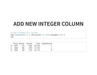 ADD NEW INTEGER COLUMN
# New integer 0/1 column
df['HighSales'] = (df.Sales >= 200).astype('int')
df
City State Sales Tax HighSales
0 SFO CA 300 25.50 1
1 SEA WA 200 17.00 1
2 PDX OR 150 12.75 0
 