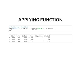 APPLYING FUNCTION
# Arbitrary function
df['State2'] = df.State.apply(lambda x: x.lower())
df
City State Sales Tax HighSales State2
0 SFO CA 300 25.50 1 ca
1 SEA WA 200 17.00 1 wa
2 PDX OR 150 12.75 0 or
 
