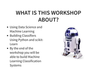 WHAT IS THIS WORKSHOP
ABOUT?
Using Data Science and
Machine Learning
Building Classifiers
Using Python and scikit-
Learn
By the end of the
workshop you will be
able to build Machine
Learning Classification
Systems
 