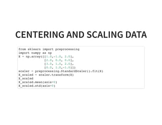 CENTERING AND SCALING DATA
from sklearn import preprocessing
import numpy as np
X = np.array([[1.0,-1.0, 2.0],
[2.0, 0.0, 0.0],
[3.0, 1.0, 2.0],
[0.0, 1.0,-1.0]])
scaler = preprocessing.StandardScaler().fit(X)
X_scaled = scaler.transform(X)
X_scaled
X_scaled.mean(axis=0)
X_scaled.std(axis=0)
 