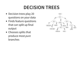 DECISION TREES
Decision trees play 20
questions on your data
Finds feature questions
that can split up final
output
Chooses splits that
produce most pure
branches
 