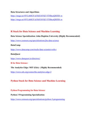 Data Structures and Algorithms
https://mega.nz/#F!Czh0GYAJ!bJUhVftZ-YTHhceQH3D1-w
https://mega.nz/#F!Czh0GYAJ!bJUhVftZ-YTHhceQH3D1-w
R Stack for Data Science and Machine Learning
Data Science Specialization: John Hopkins University (Highly Recommended)
https://www.coursera.org/specializations/jhu-data-science
DataCamp
https://www.datacamp.com/tracks/data-scientist-with-r
DataQuest
https://www.dataquest.io/directory/
R for Data Science:
The Analytics Edge: MIT (Edx) ( Highly Recommended)
https://www.edx.org/course/the-analytics-edge-2
Python Stack for Data Science and Machine Learning
Python Programming for Data Science
Python 3 Programming Specialization
https://www.coursera.org/specializations/python-3-programming
 