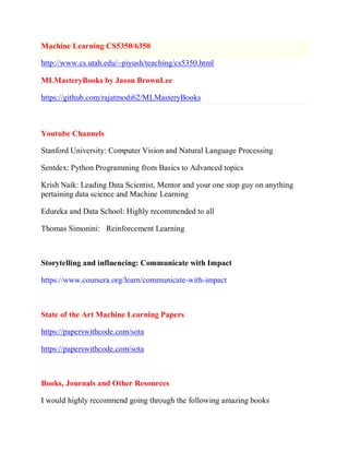 Machine Learning CS5350/6350
http://www.cs.utah.edu/~piyush/teaching/cs5350.html
MLMasteryBooks by Jason BrownLee
https://github.com/rajatmodi62/MLMasteryBooks
Youtube Channels
Stanford University: Computer Vision and Natural Language Processing
Sentdex: Python Programming from Basics to Advanced topics
Krish Naik: Leading Data Scientist, Mentor and your one stop guy on anything
pertaining data science and Machine Learning
Edureka and Data School: Highly recommended to all
Thomas Simonini: Reinforcement Learning
Storytelling and influencing: Communicate with Impact
https://www.coursera.org/learn/communicate-with-impact
State of the Art Machine Learning Papers
https://paperswithcode.com/sota
https://paperswithcode.com/sota
Books, Journals and Other Resources
I would highly recommend going through the following amazing books
 