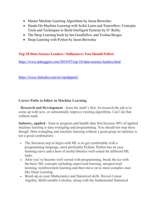  Master Machine Learning Algorithms by Jason Brownlee.
 Hands-On Machine Learning with Scikit Learn and Tensorflow: Concepts,
Tools and Techniques to Build Intelligent Systems by O’ Reilly.
 The Deep Learning book by Ian Goodfellow and Yoshua Bengio
 Deep Learning with Python by Jason Brownlee
Top 10 Data Science Leaders / Influencers You Should Follow
https://www.kdnuggets.com/2019/07/top-10-data-science-leaders.html
https://www.linkedin.com/in/vipulppatel/
Career Paths to follow in Machine Learning
· Research and Development - learn the math’s first. In research the job is to
come up with new, or substantially improve existing algorithms. Can’t do that
without math.
Industry, applied - learn to program and handle data first because 90% of applied
machine learning is data wrangling and programming. You should not stop there
though. Data wrangling and machine learning without a good grasp on statistics is
not a good combination.
 The foremost step to begin with ML is to get comfortable with a
programming language, most preferably Python. Python has an easy
learning curve and a host of useful libraries well-suited for different ML
tasks.
 After you’ve become well-versed with programming, break the ice with
the basic ML concepts including supervised learning, unsupervised
learning, reinforcement learning and then move on to more complex ones
like Deep Learning.
 Brush up on your Mathematics and Statistical skills. Revisit Linear
Algebra, Multivariable Calculus, along with the fundamental Statistical
 