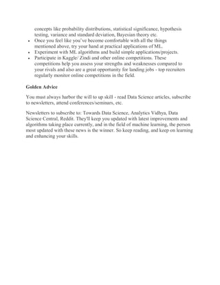 concepts like probability distributions, statistical significance, hypothesis
testing, variance and standard deviation, Bayesian theory etc.
 Once you feel like you’ve become comfortable with all the things
mentioned above, try your hand at practical applications of ML.
 Experiment with ML algorithms and build simple applications/projects.
 Participate in Kaggle/ Zindi and other online competitions. These
competitions help you assess your strengths and weaknesses compared to
your rivals and also are a great opportunity for landing jobs - top recruiters
regularly monitor online competitions in the field.
Golden Advice
You must always harbor the will to up skill - read Data Science articles, subscribe
to newsletters, attend conferences/seminars, etc.
Newsletters to subscribe to: Towards Data Science, Analytics Vidhya, Data
Science Central, Reddit. They'll keep you updated with latest improvements and
algorithms taking place currently, and in the field of machine learning, the person
most updated with these news is the winner. So keep reading, and keep on learning
and enhancing your skills.
 