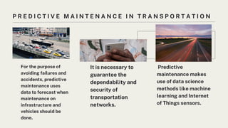 P R E D I C T I V E M A I N T E N A N C E I N T R A N S P O R T A T I O N
For the purpose of
avoiding failures and
accidents, predictive
maintenance uses
data to forecast when
maintenance on
infrastructure and
vehicles should be
done.
It is necessary to
guarantee the
dependability and
security of
transportation
networks.
Predictive
maintenance makes
use of data science
methods like machine
learning and Internet
of Things sensors.
 