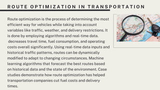 R O U T E O P T I M I Z A T I O N I N T R A N S P O R T A T I O N
Route optimization is the process of determining the most
efficient way for vehicles while taking into account
variables like traffic, weather, and delivery restrictions. It
is done by employing algorithms and real-time data.
decreases travel time, fuel consumption, and operating
costs overall significantly. Using real-time data inputs and
historical traffic patterns, routes can be dynamically
modified to adapt to changing circumstances. Machine
learning algorithms that forecast the best routes based
on historical data and the state of the environment. Case
studies demonstrate how route optimization has helped
transportation companies cut fuel costs and delivery
times.
 