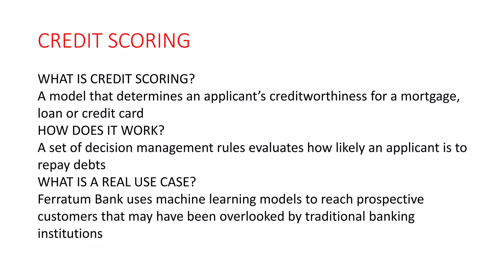 CREDIT SCORING
WHAT IS CREDIT SCORING?
A model that determines an applicant’s creditworthiness for a mortgage,
loan or credit card
HOW DOES IT WORK?
A set of decision management rules evaluates how likely an applicant is to
repay debts
WHAT IS A REAL USE CASE?
Ferratum Bank uses machine learning models to reach prospective
customers that may have been overlooked by traditional banking
institutions
 