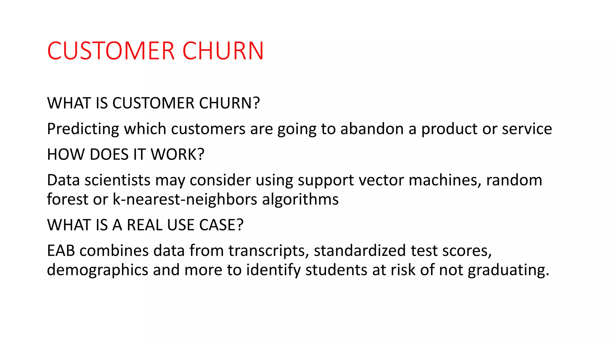 CUSTOMER CHURN
WHAT IS CUSTOMER CHURN?
Predicting which customers are going to abandon a product or service
HOW DOES IT WORK?
Data scientists may consider using support vector machines, random
forest or k-nearest-neighbors algorithms
WHAT IS A REAL USE CASE?
EAB combines data from transcripts, standardized test scores,
demographics and more to identify students at risk of not graduating.
 