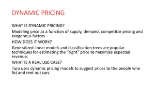 DYNAMIC PRICING
WHAT IS DYNAMIC PRICING?
Modeling price as a function of supply, demand, competitor pricing and
exogenous factors
HOW DOES IT WORK?
Generalized linear models and classification trees are popular
techniques for estimating the “right” price to maximize expected
revenue.
WHAT IS A REAL USE CASE?
Turo uses dynamic pricing models to suggest prices to the people who
list and rent out cars
 