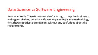‘Data science’ is “Data-Driven Decision” making, to help the business to
make good choices, whereas software engineering is the methodology
for software product development without any confusions about the
requirements.
Data Science vs Software Engineering
 
