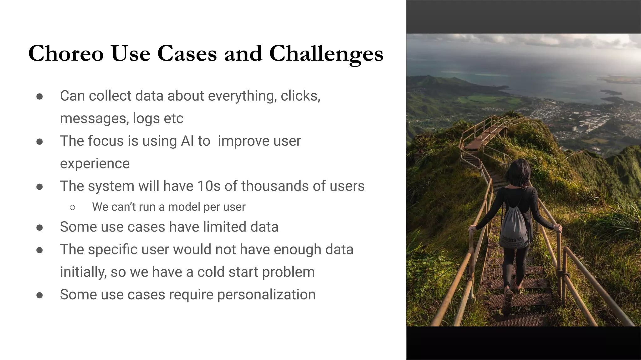 Choreo Use Cases and Challenges
● Can collect data about everything, clicks,
messages, logs etc
● The focus is using AI to improve user
experience
● The system will have 10s of thousands of users
○ We can’t run a model per user
● Some use cases have limited data
● The speciﬁc user would not have enough data
initially, so we have a cold start problem
● Some use cases require personalization
 