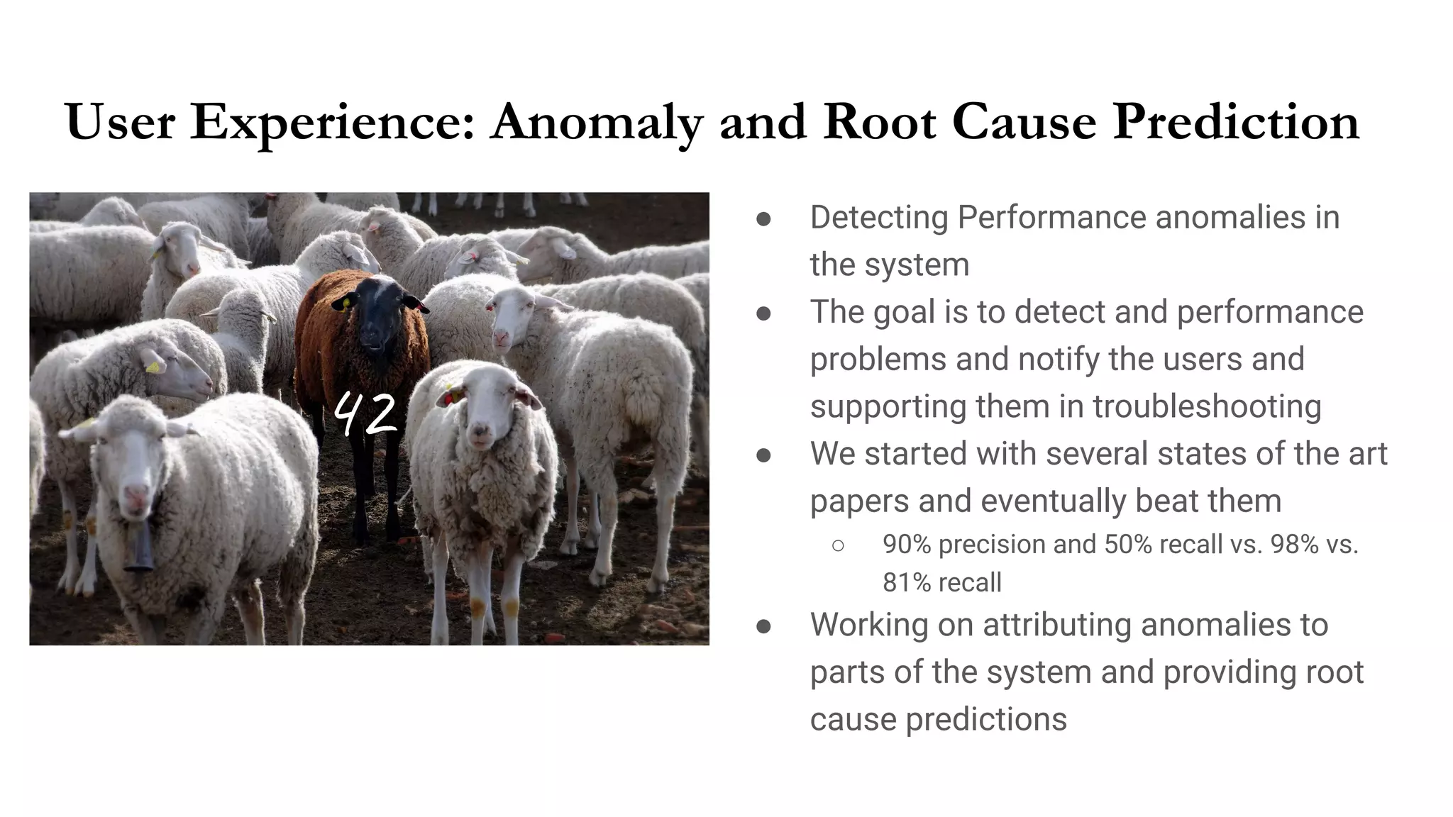 User Experience: Anomaly and Root Cause Prediction
● Detecting Performance anomalies in
the system
● The goal is to detect and performance
problems and notify the users and
supporting them in troubleshooting
● We started with several states of the art
papers and eventually beat them
○ 90% precision and 50% recall vs. 98% vs.
81% recall
● Working on attributing anomalies to
parts of the system and providing root
cause predictions
42
 