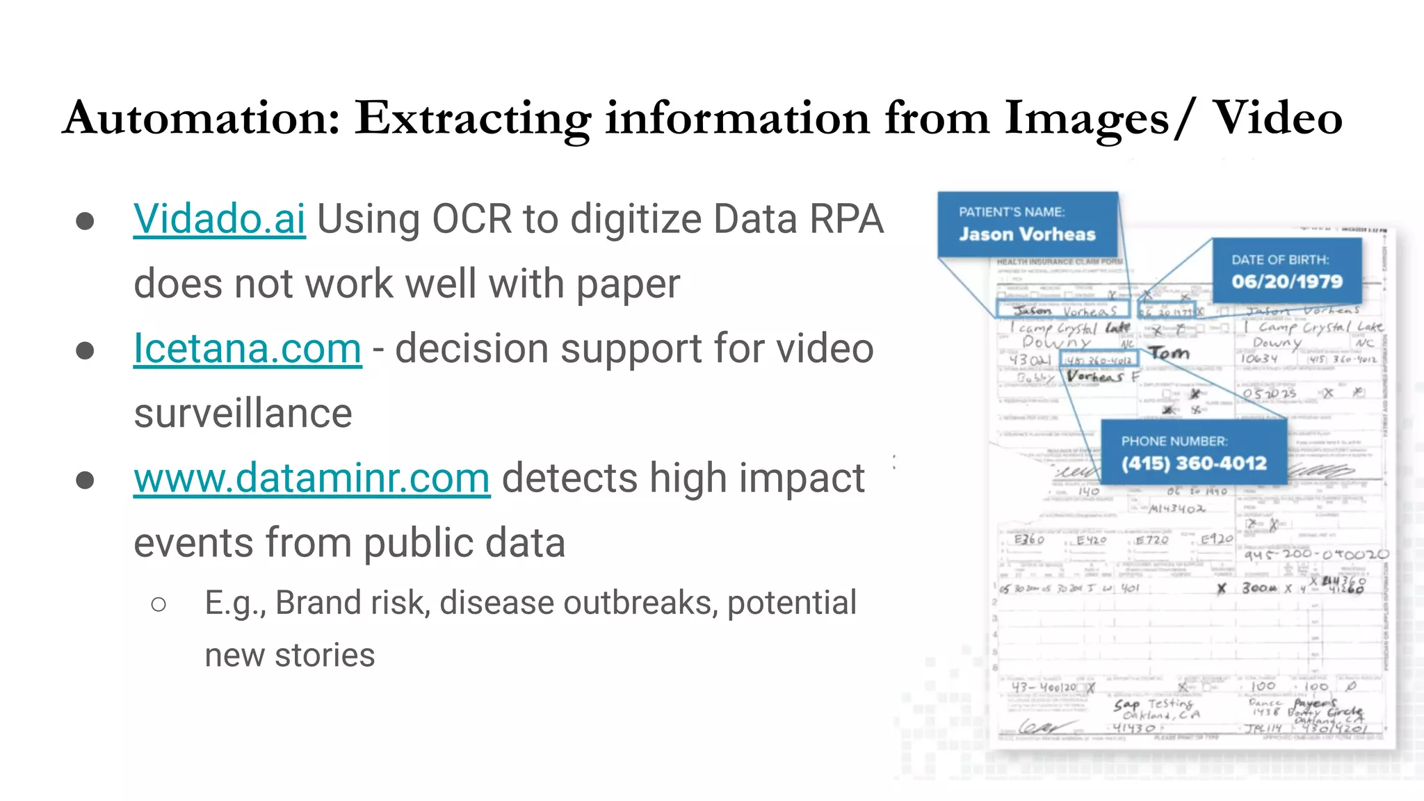 Automation: Extracting information from Images/ Video
● Vidado.ai Using OCR to digitize Data RPA
does not work well with paper
● Icetana.com - decision support for video
surveillance
● www.dataminr.com detects high impact
events from public data
○ E.g., Brand risk, disease outbreaks, potential
new stories
 