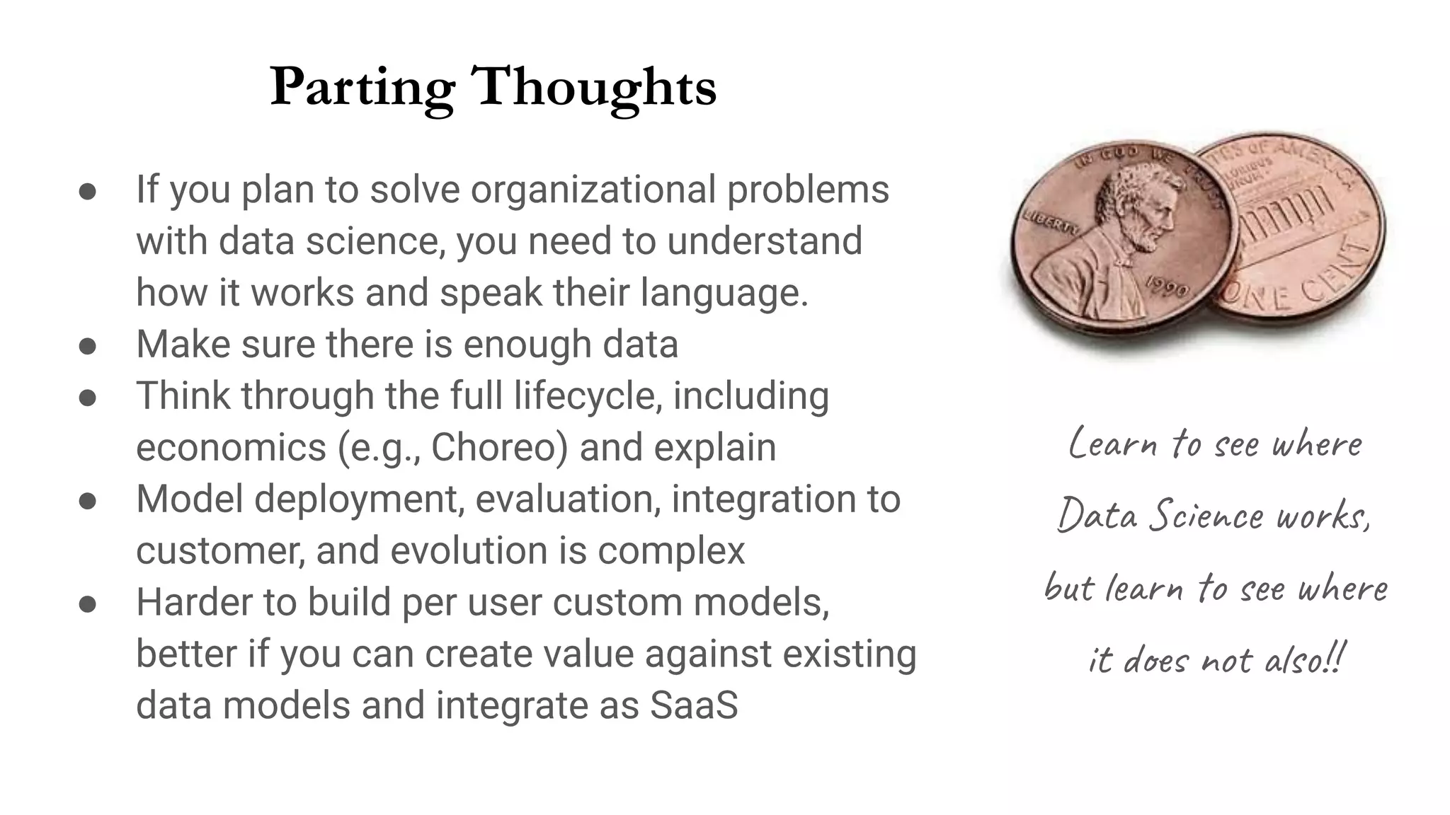 Parting Thoughts
● If you plan to solve organizational problems
with data science, you need to understand
how it works and speak their language.
● Make sure there is enough data
● Think through the full lifecycle, including
economics (e.g., Choreo) and explain
● Model deployment, evaluation, integration to
customer, and evolution is complex
● Harder to build per user custom models,
better if you can create value against existing
data models and integrate as SaaS
Learn to see where
Data Science works,
but learn to see where
it does not also!!
 
