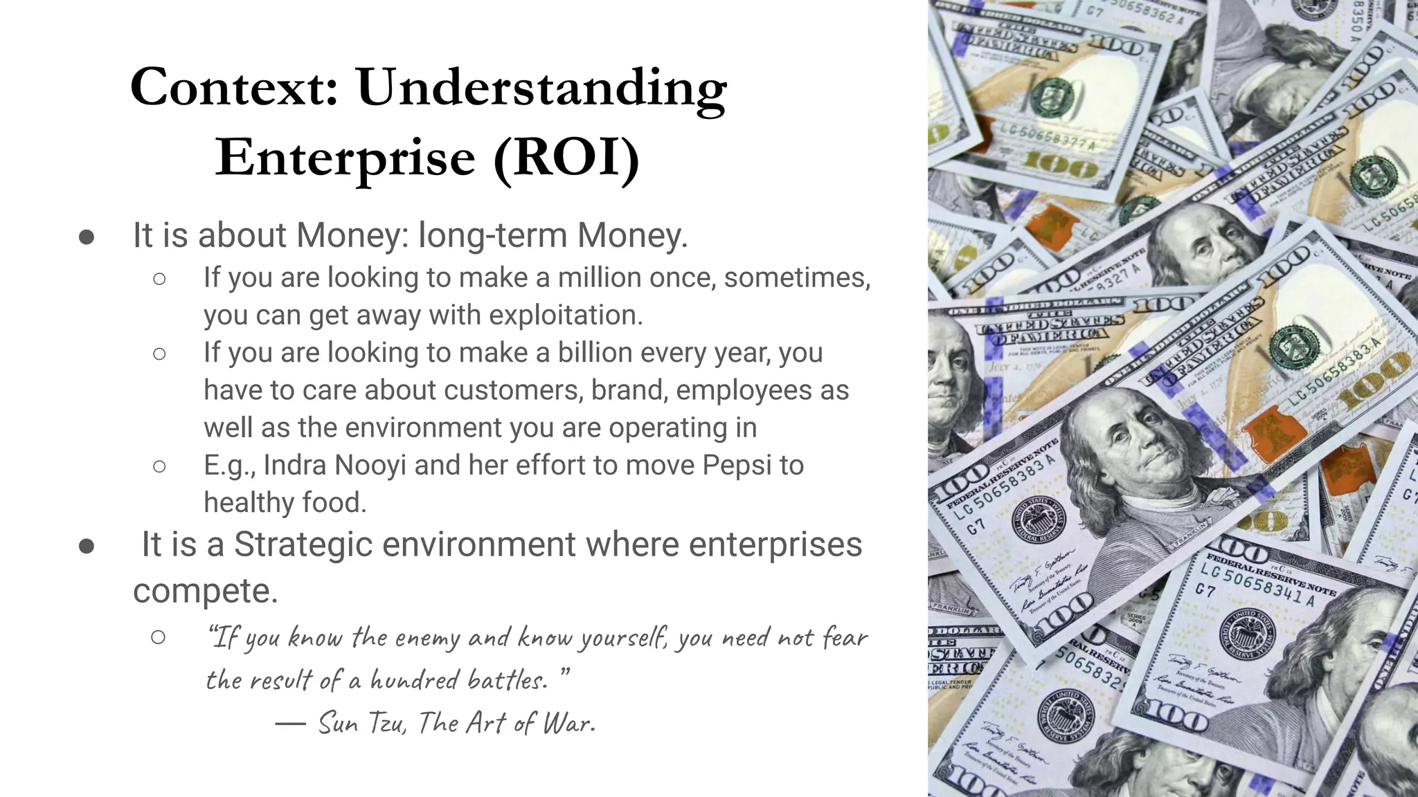 Context: Understanding
Enterprise (ROI)
● It is about Money: long-term Money.
○ If you are looking to make a million once, sometimes,
you can get away with exploitation.
○ If you are looking to make a billion every year, you
have to care about customers, brand, employees as
well as the environment you are operating in
○ E.g., Indra Nooyi and her effort to move Pepsi to
healthy food.
● It is a Strategic environment where enterprises
compete.
○ “If you know the enemy and know yourself, you need not fear
the result of a hundred battles. ”
― Sun Tzu, The Art of War.
 