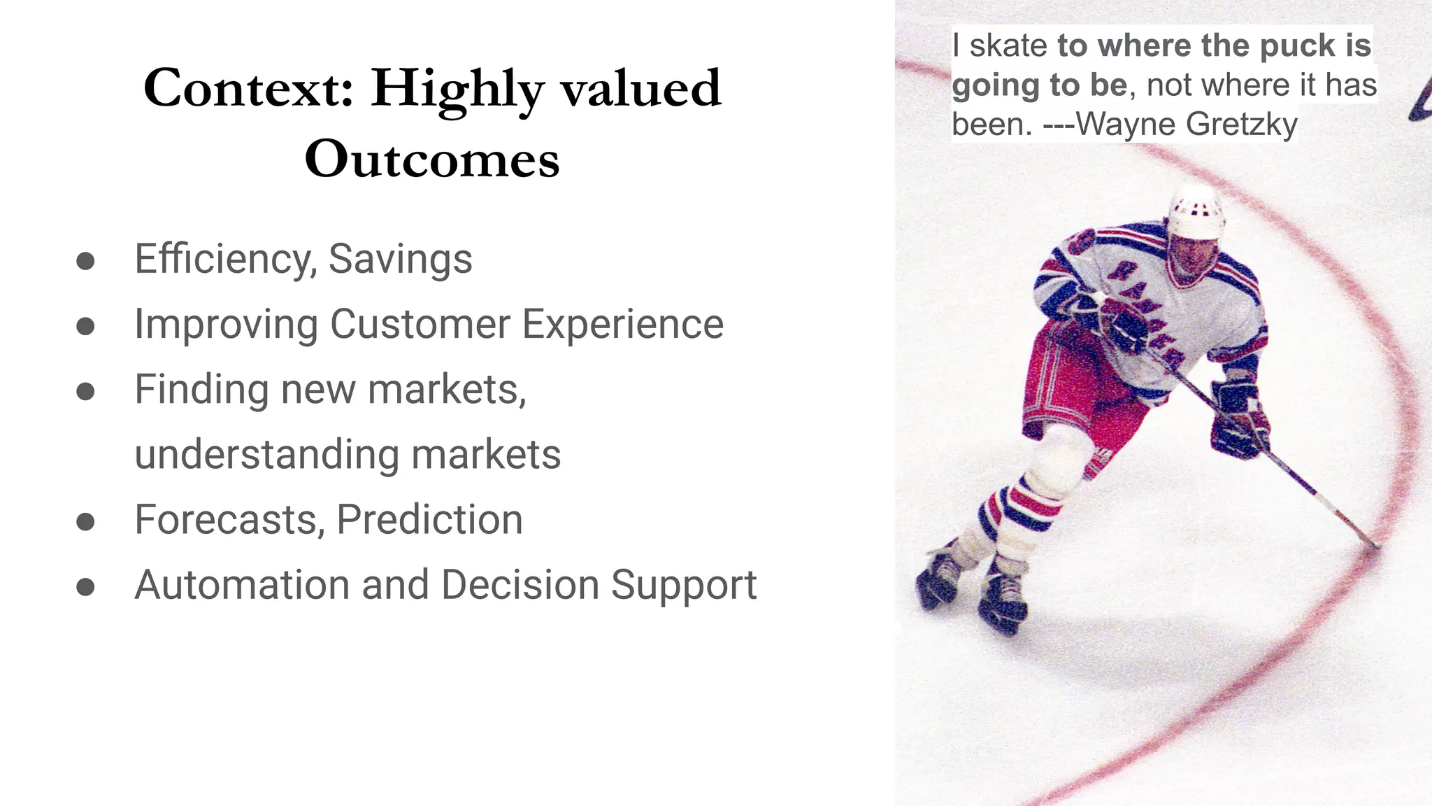 Context: Highly valued
Outcomes
● Eﬃciency, Savings
● Improving Customer Experience
● Finding new markets,
understanding markets
● Forecasts, Prediction
● Automation and Decision Support
I skate to where the puck is
going to be, not where it has
been. ---Wayne Gretzky
 