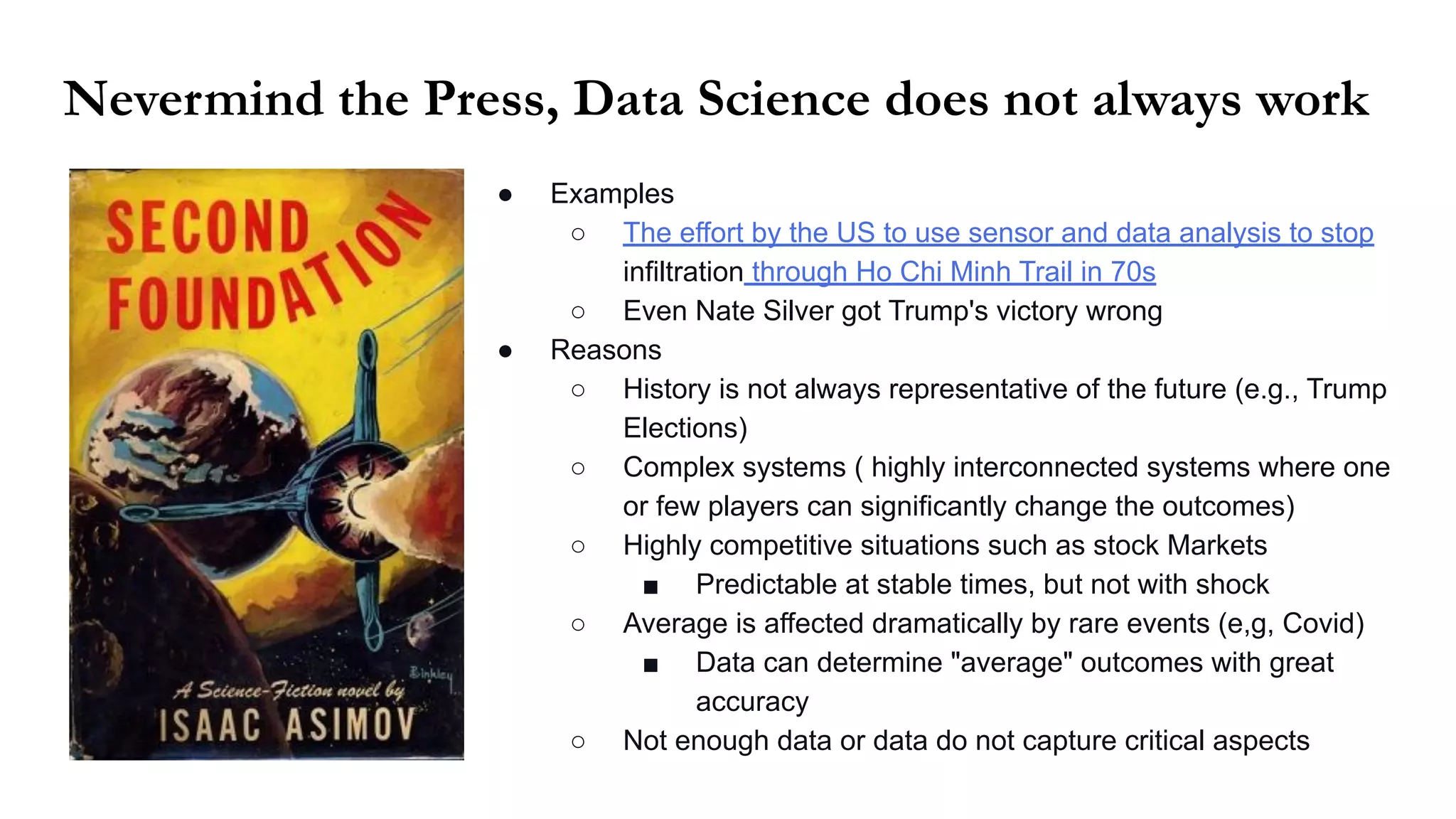 ● Examples
○ The effort by the US to use sensor and data analysis to stop
infiltration through Ho Chi Minh Trail in 70s
○ Even Nate Silver got Trump's victory wrong
● Reasons
○ History is not always representative of the future (e.g., Trump
Elections)
○ Complex systems ( highly interconnected systems where one
or few players can significantly change the outcomes)
○ Highly competitive situations such as stock Markets
■ Predictable at stable times, but not with shock
○ Average is affected dramatically by rare events (e,g, Covid)
■ Data can determine "average" outcomes with great
accuracy
○ Not enough data or data do not capture critical aspects
Nevermind the Press, Data Science does not always work
 