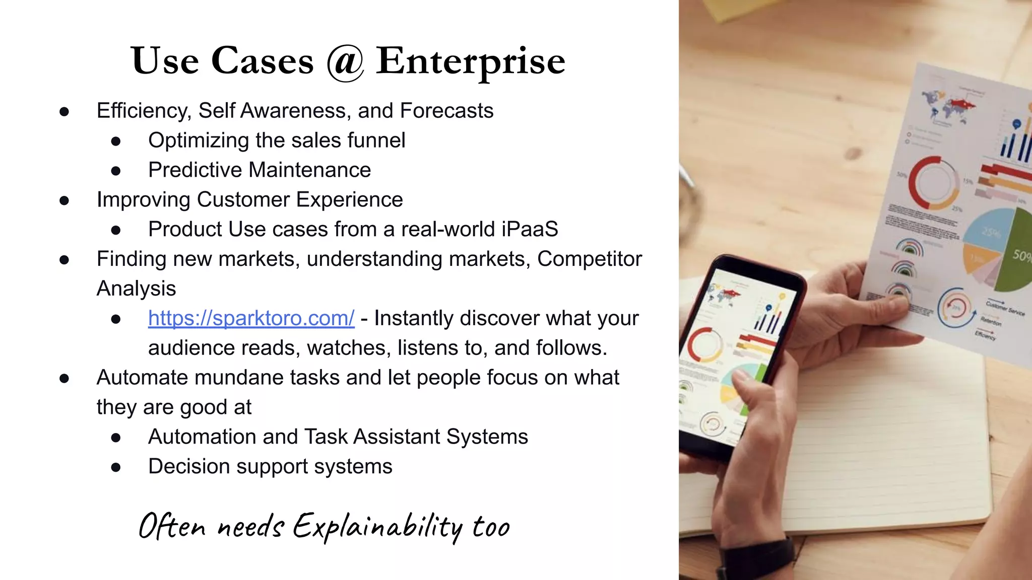 Use Cases @ Enterprise
● Efficiency, Self Awareness, and Forecasts
● Optimizing the sales funnel
● Predictive Maintenance
● Improving Customer Experience
● Product Use cases from a real-world iPaaS
● Finding new markets, understanding markets, Competitor
Analysis
● https://sparktoro.com/ - Instantly discover what your
audience reads, watches, listens to, and follows.
● Automate mundane tasks and let people focus on what
they are good at
● Automation and Task Assistant Systems
● Decision support systems
Often needs Explainability too
 