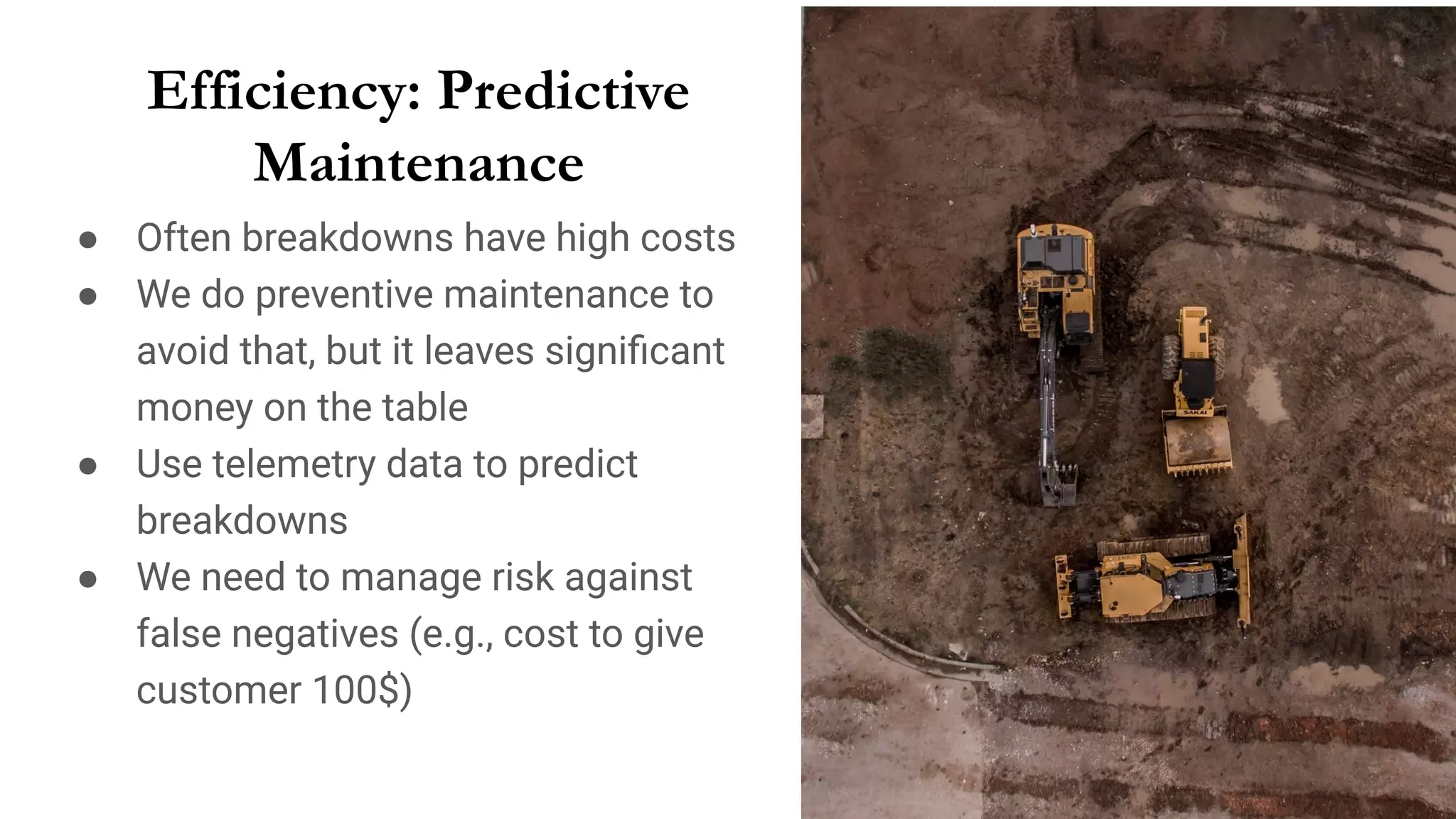 Efficiency: Predictive
Maintenance
● Often breakdowns have high costs
● We do preventive maintenance to
avoid that, but it leaves signiﬁcant
money on the table
● Use telemetry data to predict
breakdowns
● We need to manage risk against
false negatives (e.g., cost to give
customer 100$)
 