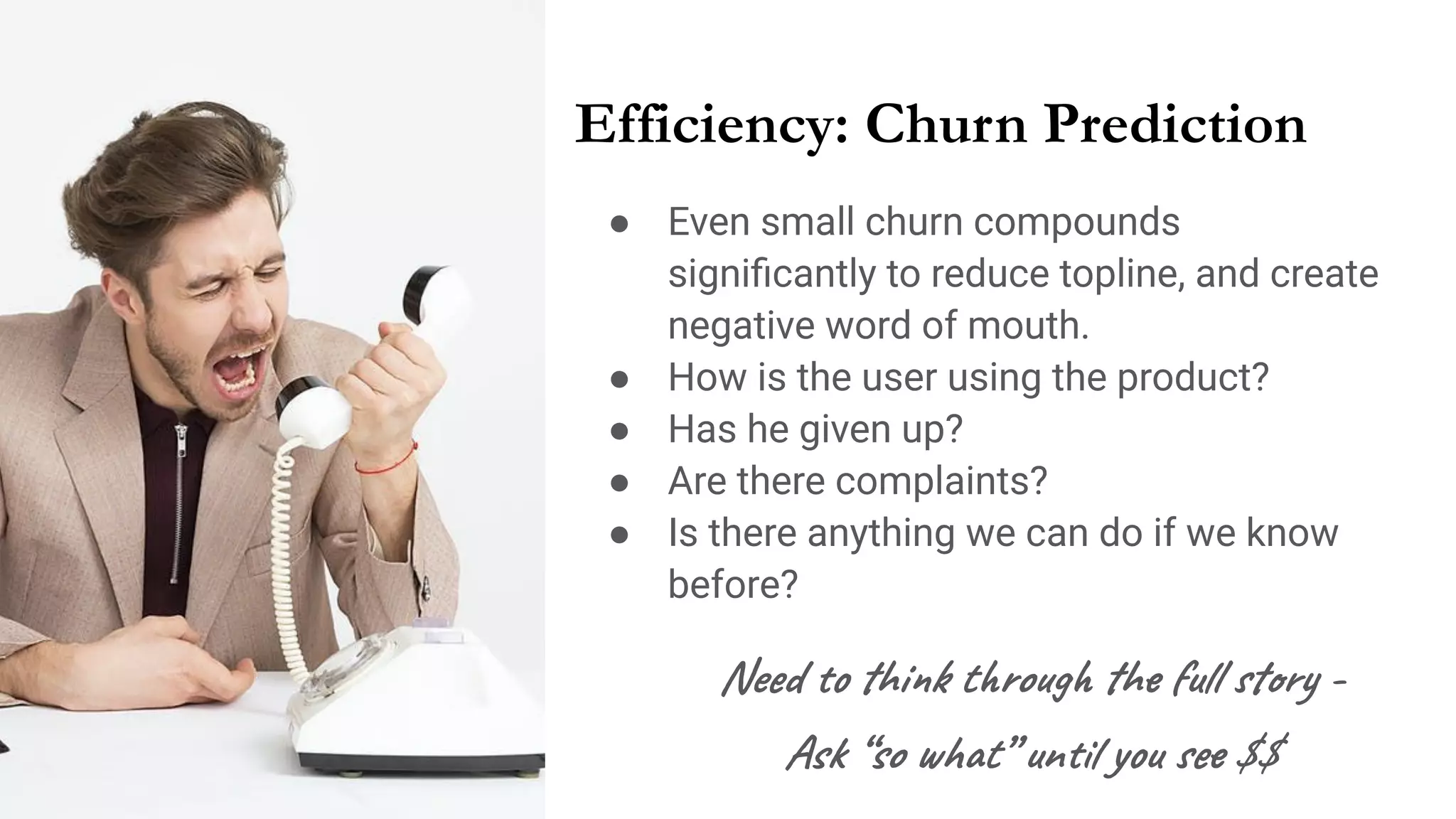 Efficiency: Churn Prediction
● Even small churn compounds
signiﬁcantly to reduce topline, and create
negative word of mouth.
● How is the user using the product?
● Has he given up?
● Are there complaints?
● Is there anything we can do if we know
before?
Need to think through the full story -
Ask “so what” until you see $$
 