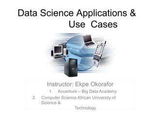 Data Science Applications &
Use Cases
Instructor: Ekpe Okorafor
1. Accenture – Big Data Academy
2. Computer Science African University of
Science &
Technology
 