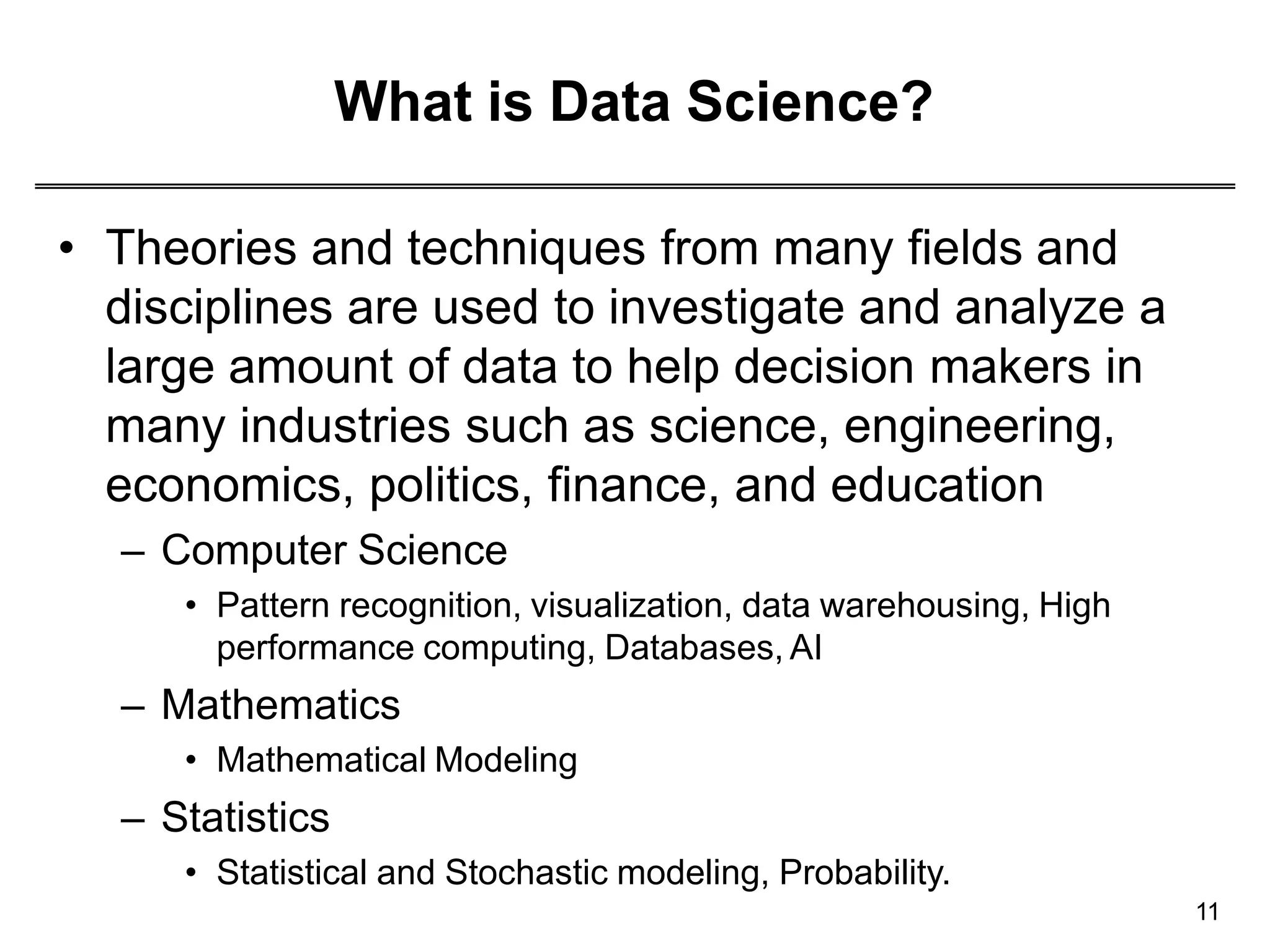 What is Data Science?
11
• Theories and techniques from many fields and
disciplines are used to investigate and analyze a
large amount of data to help decision makers in
many industries such as science, engineering,
economics, politics, finance, and education
– Computer Science
• Pattern recognition, visualization, data warehousing, High
performance computing, Databases, AI
– Mathematics
• Mathematical Modeling
– Statistics
• Statistical and Stochastic modeling, Probability.
 