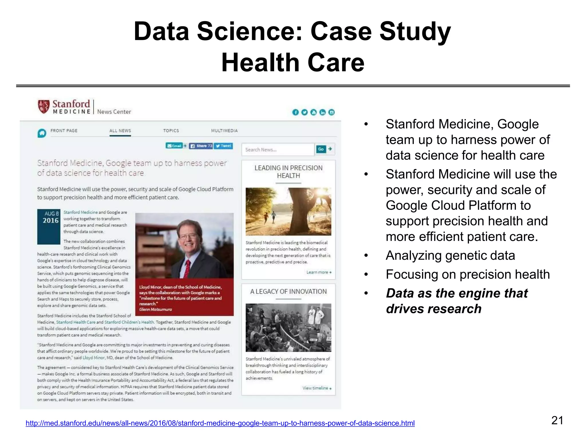 Data Science: Case Study
Health Care
• Stanford Medicine, Google
team up to harness power of
data science for health care
• Stanford Medicine will use the
power, security and scale of
Google Cloud Platform to
support precision health and
more efficient patient care.
• Analyzing genetic data
• Focusing on precision health
• Data as the engine that
drives research
21
http://med.stanford.edu/news/all-news/2016/08/stanford-medicine-google-team-up-to-harness-power-of-data-science.html
 