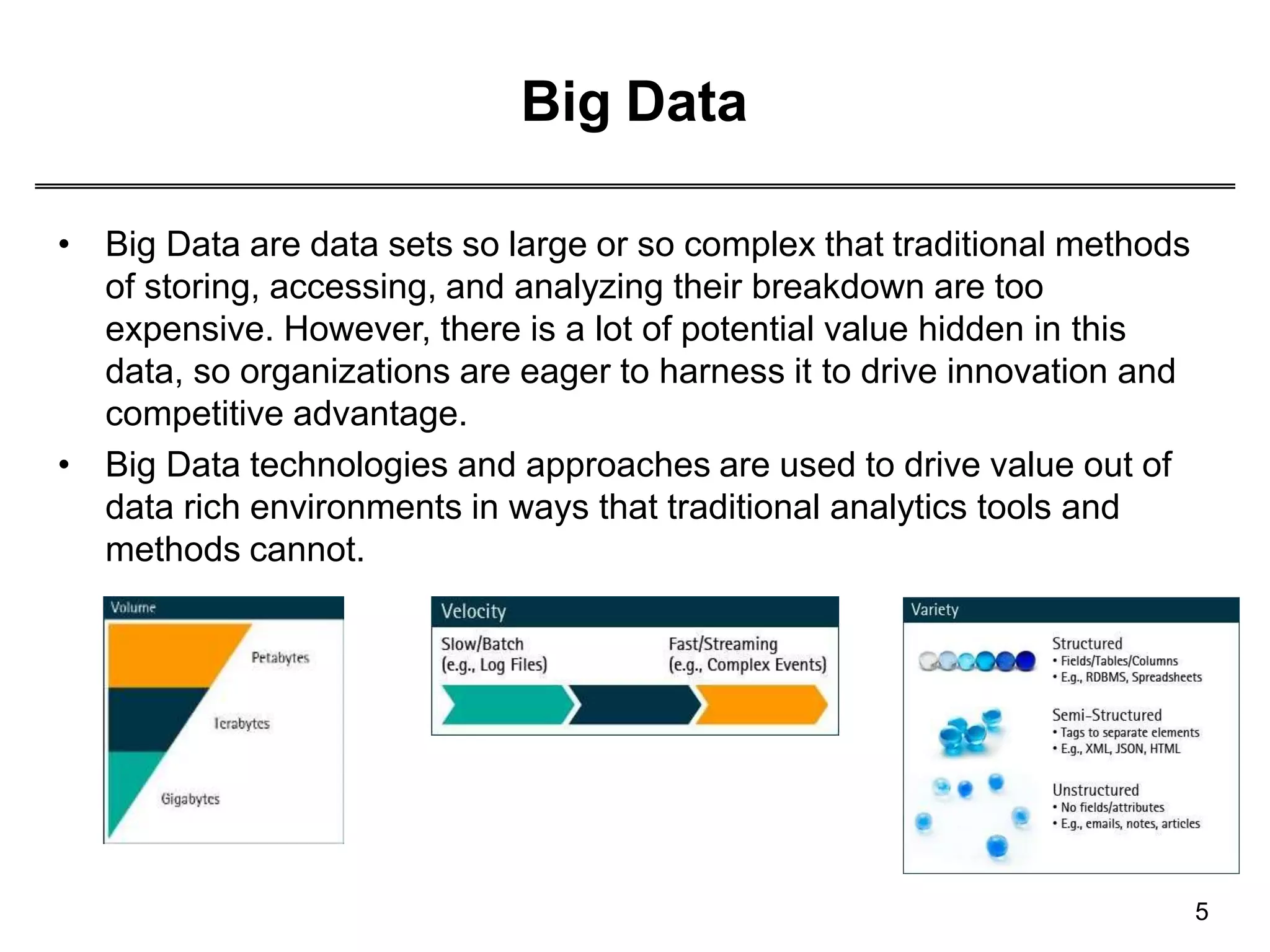 Big Data
• Big Data are data sets so large or so complex that traditional methods
of storing, accessing, and analyzing their breakdown are too
expensive. However, there is a lot of potential value hidden in this
data, so organizations are eager to harness it to drive innovation and
competitive advantage.
• Big Data technologies and approaches are used to drive value out of
data rich environments in ways that traditional analytics tools and
methods cannot.
5
 