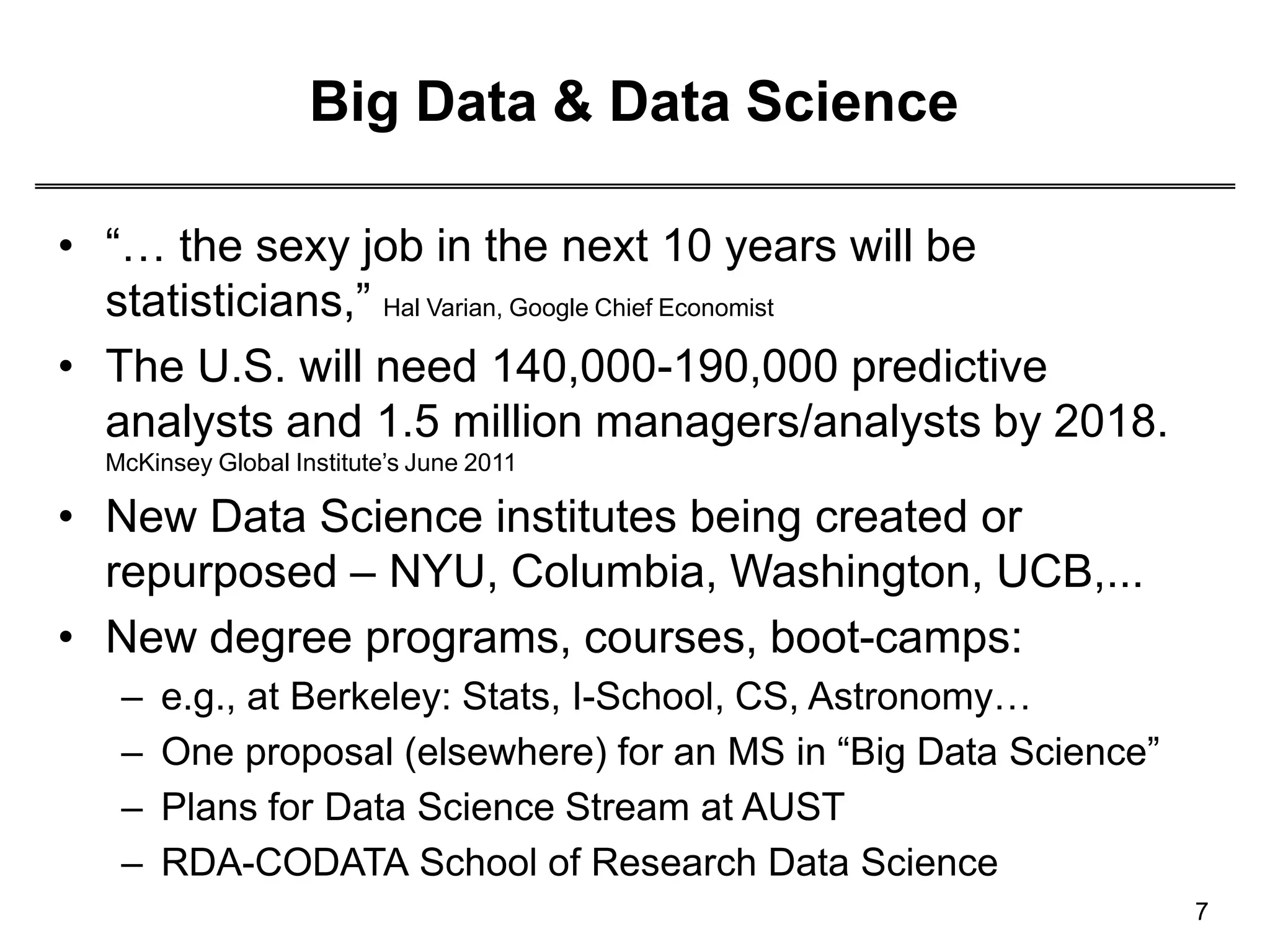 Big Data & Data Science
7
• “… the sexy job in the next 10 years will be
statisticians,” Hal Varian, Google Chief Economist
• The U.S. will need 140,000-190,000 predictive
analysts and 1.5 million managers/analysts by 2018.
McKinsey Global Institute’s June 2011
• New Data Science institutes being created or
repurposed – NYU, Columbia, Washington, UCB,...
• New degree programs, courses, boot-camps:
– e.g., at Berkeley: Stats, I-School, CS, Astronomy…
– One proposal (elsewhere) for an MS in “Big Data Science”
– Plans for Data Science Stream at AUST
– RDA-CODATA School of Research Data Science
 